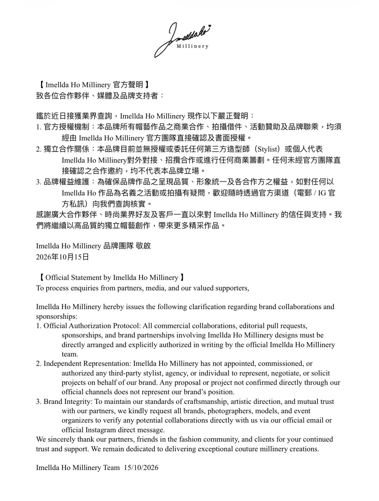 【 Imellda Ho Millinery 官方聲明 】
致各位合作夥伴、媒體及品牌支持者：

鑑於近日接獲業界查詢，Imellda Ho Millinery 現作以下嚴正聲明：
1. 官方授權機制：本品牌所有帽藝作品之商業合作、拍攝借件、活動贊助及品牌聯乘，均須經由 Imellda Ho Millinery 官方團隊直接確認及書面授權。
2. 獨立合作關係：本品牌目前並無授權或委託任何第三方造型師（Stylist）或個人代表 Imellda Ho Millinery對外對接、招攬合作或進行任