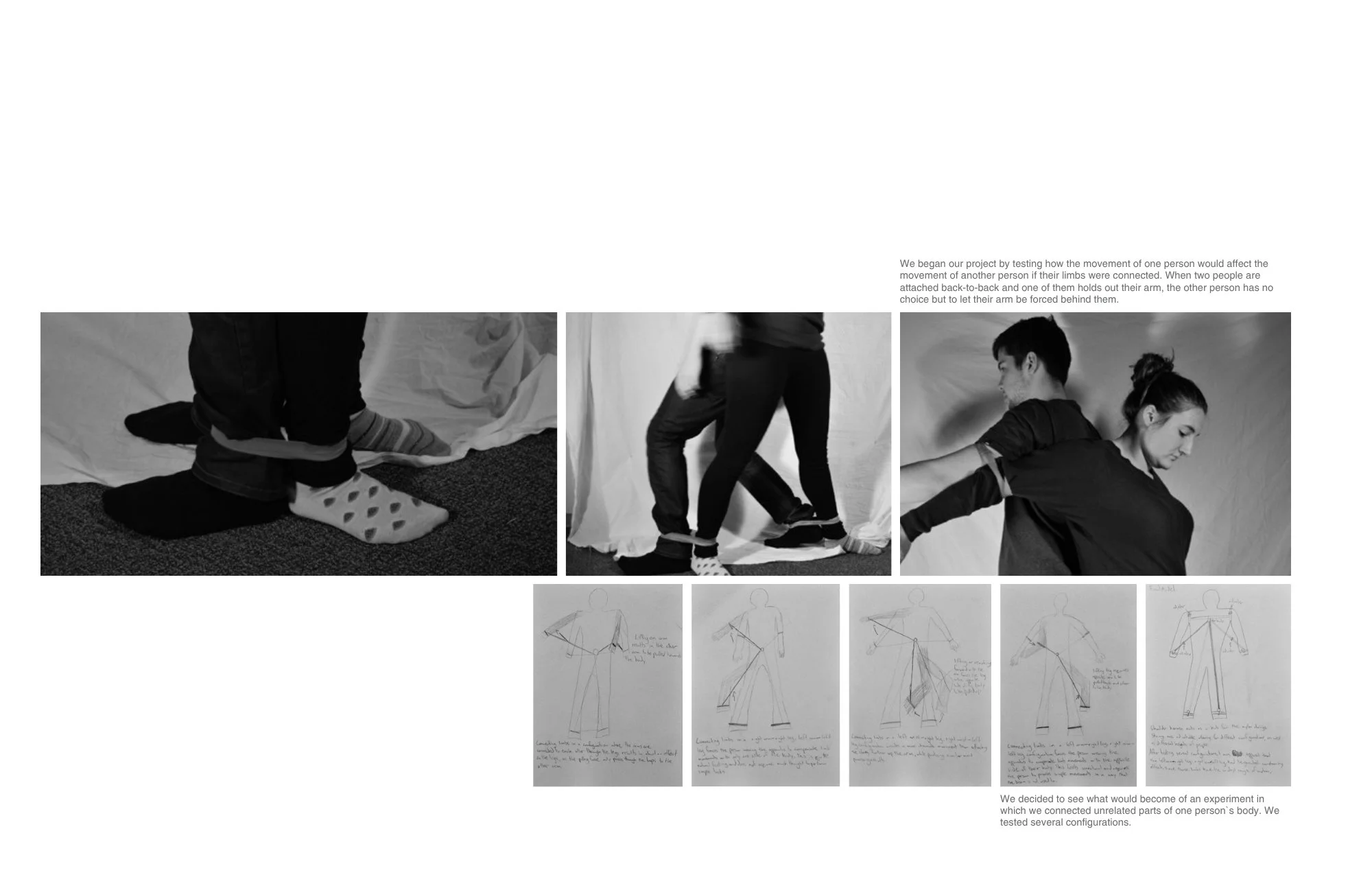 We began our project by testing how the movement of one person would affect the
movement of another person if their limbs were connected. When two people are
attached back-to-back and one of them holds out their arm, the other person has no choice bu