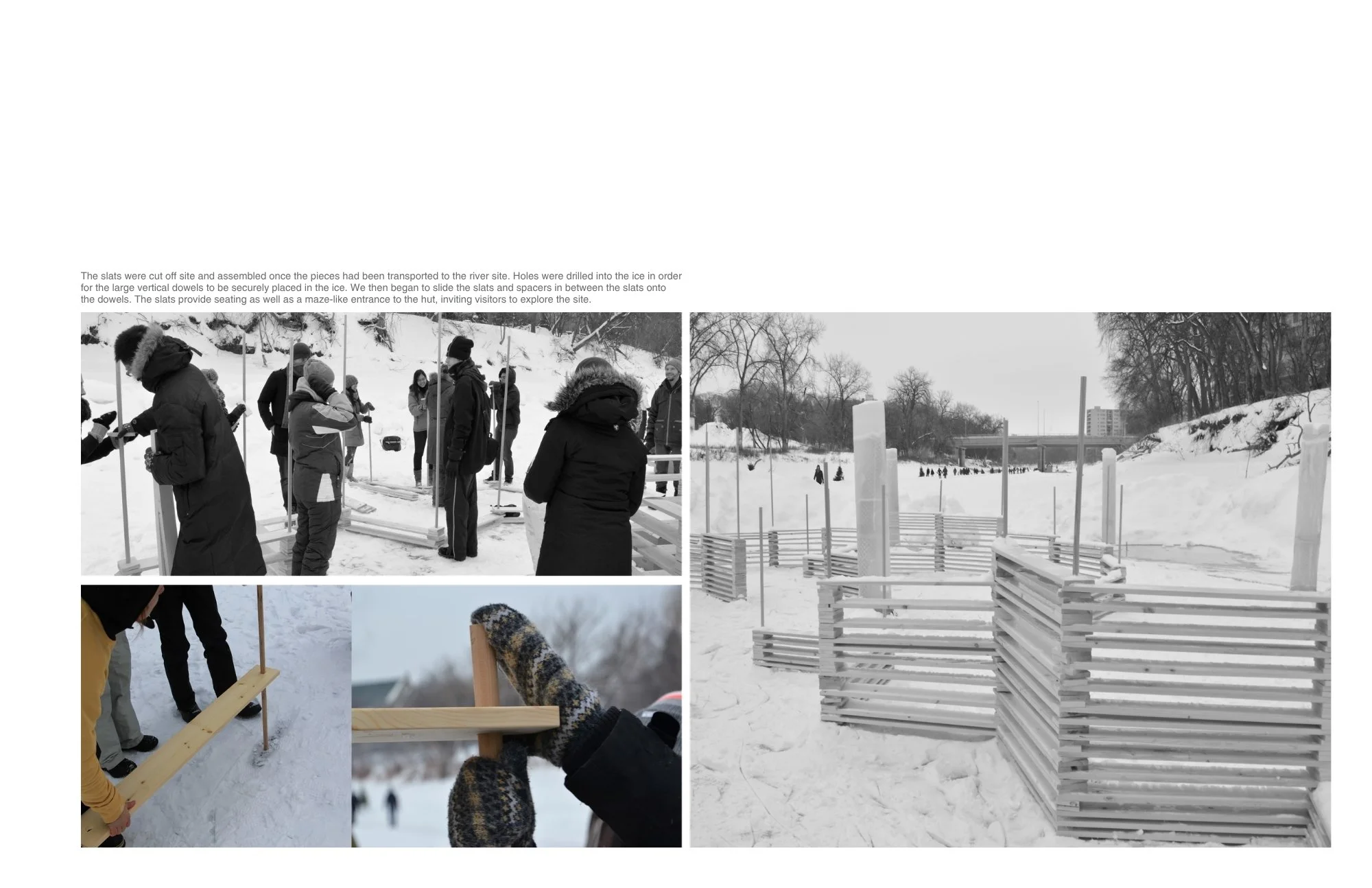 The slats were cut off site and assembled once the pieces had been transported to the river site. Holes were drilled into the ice in order for the large vertical dowels to be securely placed in the ice. We then began to slide the slats and spacers in