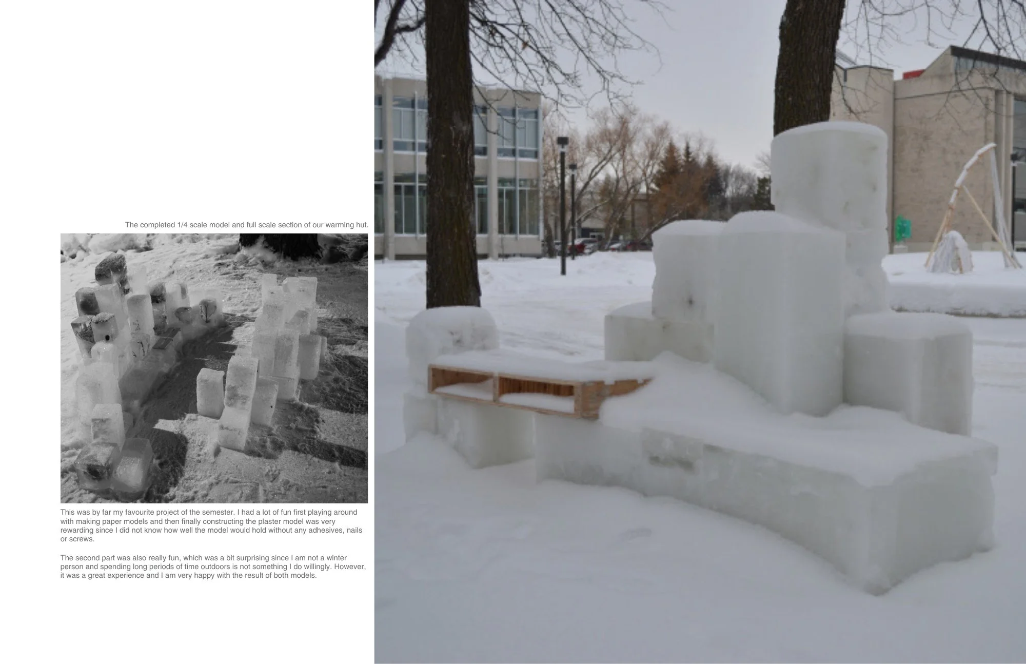 The completed 1/4 scale model and full scale section of our warming hut.

This was by far my favourite project of the semester. I had a lot of fun first playing around with making paper models and then finally constructing the plaster model was very 