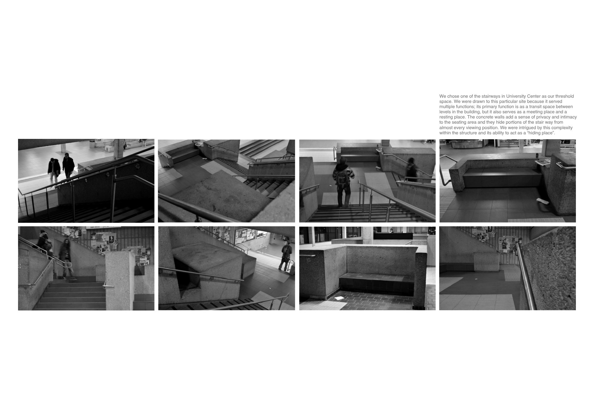 We chose one of the stairways in University Center as our threshold space. We were drawn to this particular site because it served multiple functions; its primary function is as a transit space between levels in the building, but it also serves as a 