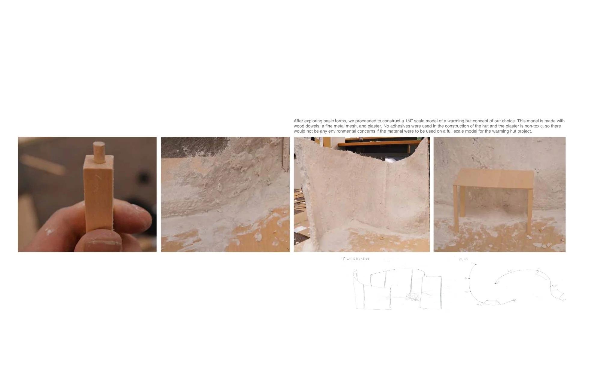 After exploring basic forms, we proceeded to construct a 1/4” scale model of a warming hut concept of our choice. This model is made with wood dowels, a fine metal mesh, and plaster. No adhesives were used in the construction of the hut and the plast