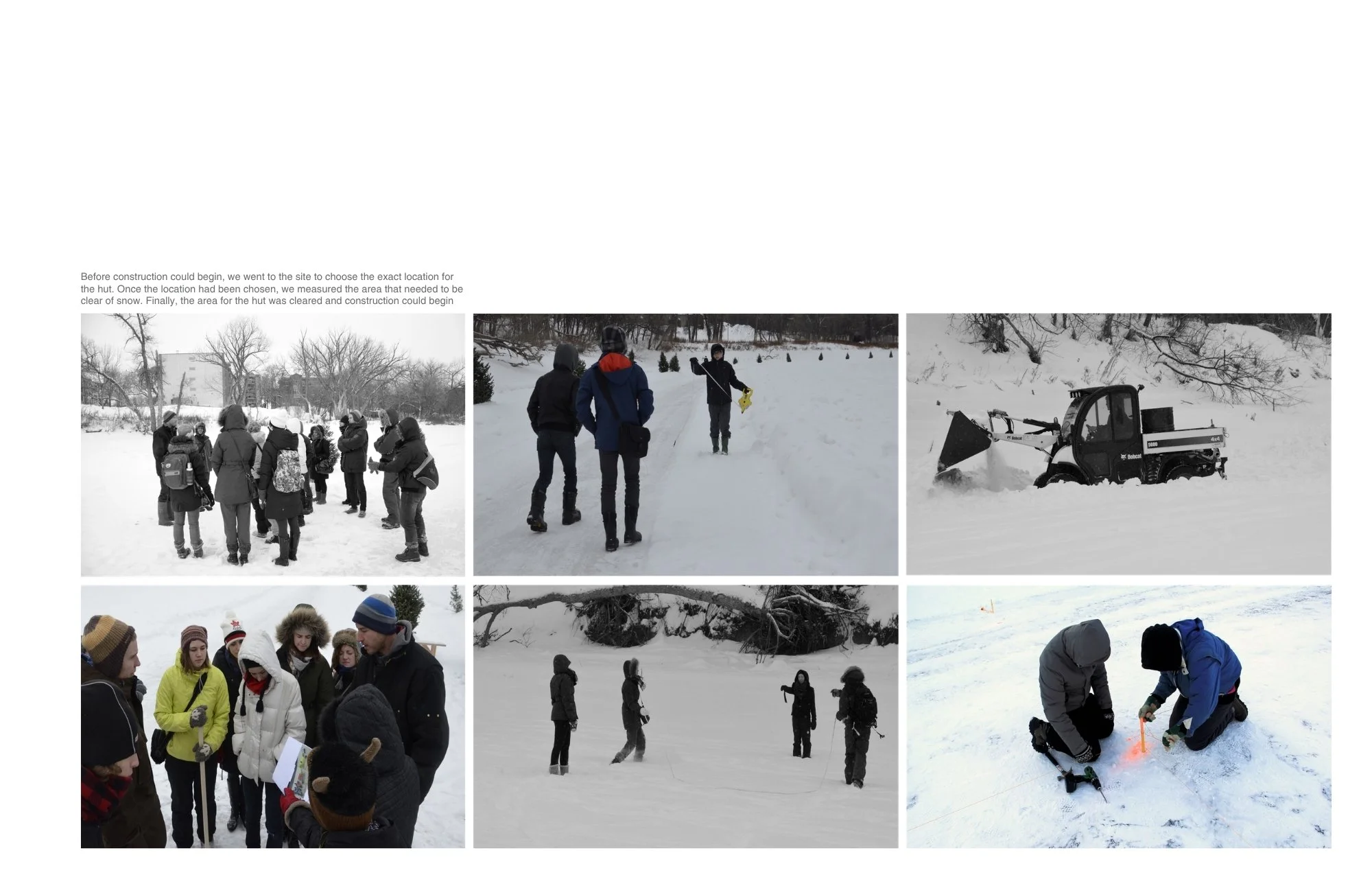 Before construction could begin, we went to the site to choose the exact location for 
the hut. Once the location had been chosen, we measured the area that needed to be clear of snow. Finally, the area for the hut was cleared and construction could 