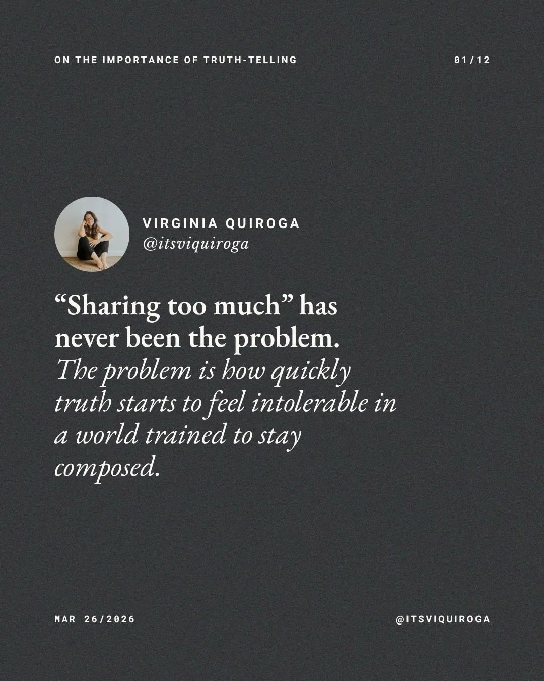 ON THE IMPORTANCE OF TRUTH-TELLING:

What keeps me sharing as truthfully as I can is knowing firsthand what someone else&rsquo;s honesty can do.

I know what it is to come across someone&rsquo;s truth and feel something in me unclench.

To feel less 