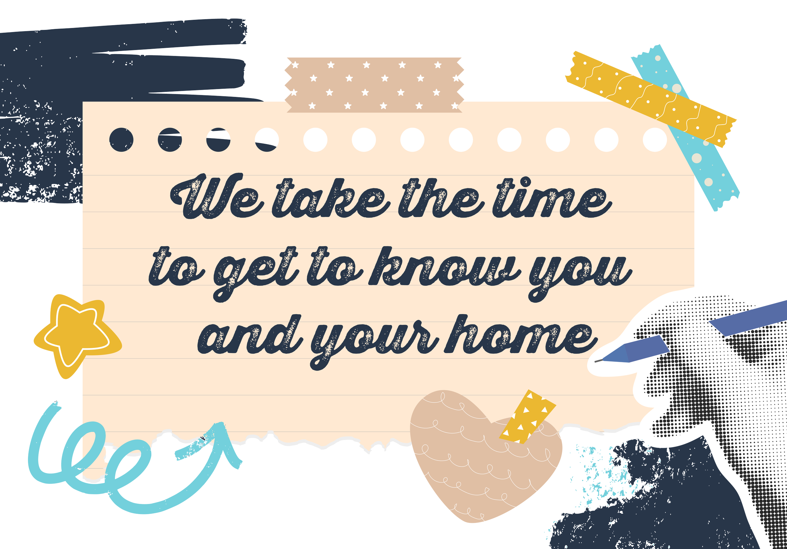 Decorative text overlay reading 'We take the time to get to know you and your home' with various colorful and patterned paper pieces arranged around it.