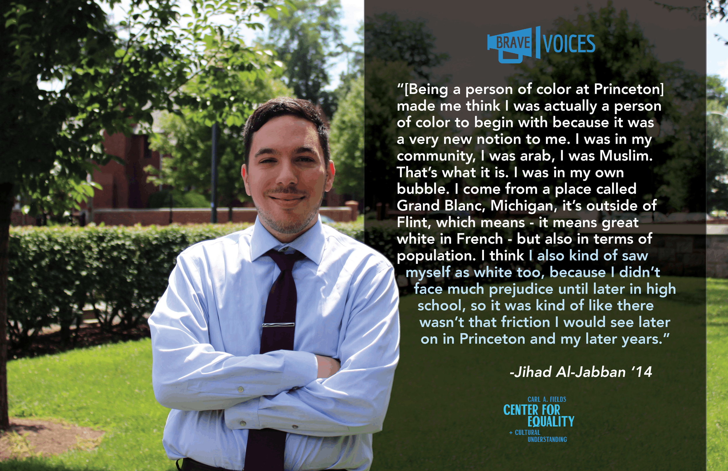 “[Being a person of color at Princeton]
made me think I was actually a person
of color to begin with because it was
a very new notion to me. I was in my
community, I was arab, I was Muslim.
That’s what it is. I was in my own
bubble. I come from a pla