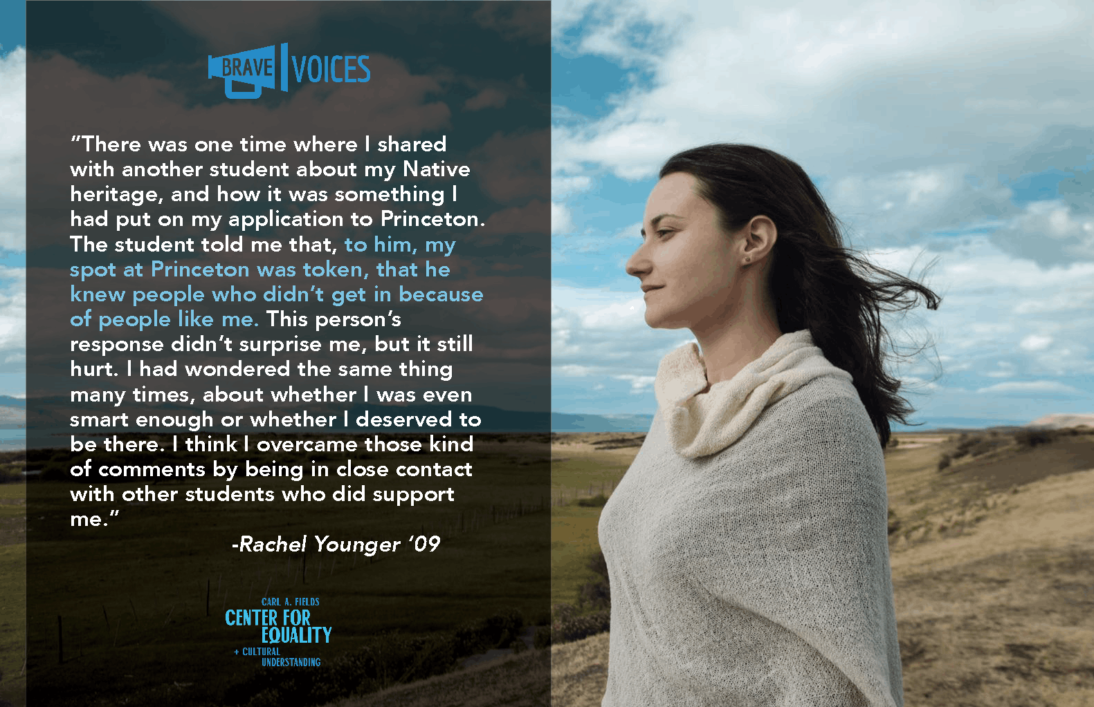 “There was one time where I shared
with another student about my Native
heritage, and how it was something I
had put on my application to Princeton.
The student told me that, to him, my
spot at Princeton was token, that he
knew people who didn’t get 