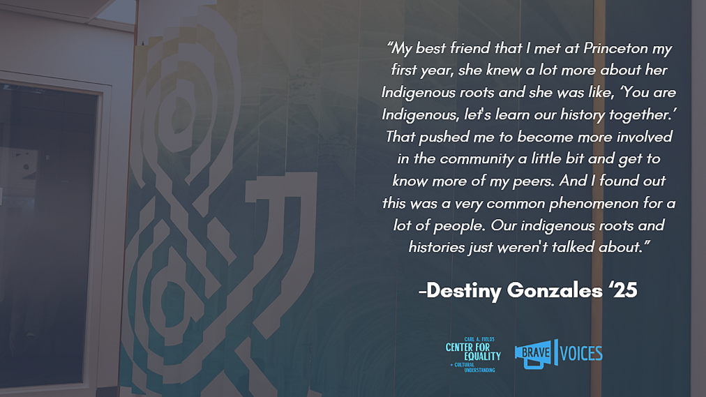 Destiny Gonzales '25: “My best friend that I met at Princeton my first year, she knew a lot more about her Indigenous roots and she was like, ‘You are Indigenous, let's learn our history together.’ That pushed me to become more involved in the..."
