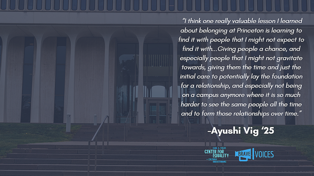 Ayushi Vig '25: “I think one really valuable lesson I learned about belonging at Princeton is learning to find it with people that I might not expect to find it with...Giving people a chance, and especially people that I might not gravitate towards"