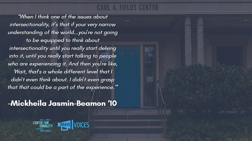 Mickheila Jasmin-Beamon '10: When I think one of the issues about intersectionality, it’s that if your very narrow understanding of the world...you're not going to be equipped to think about intersectionality until you really start delving into it.."