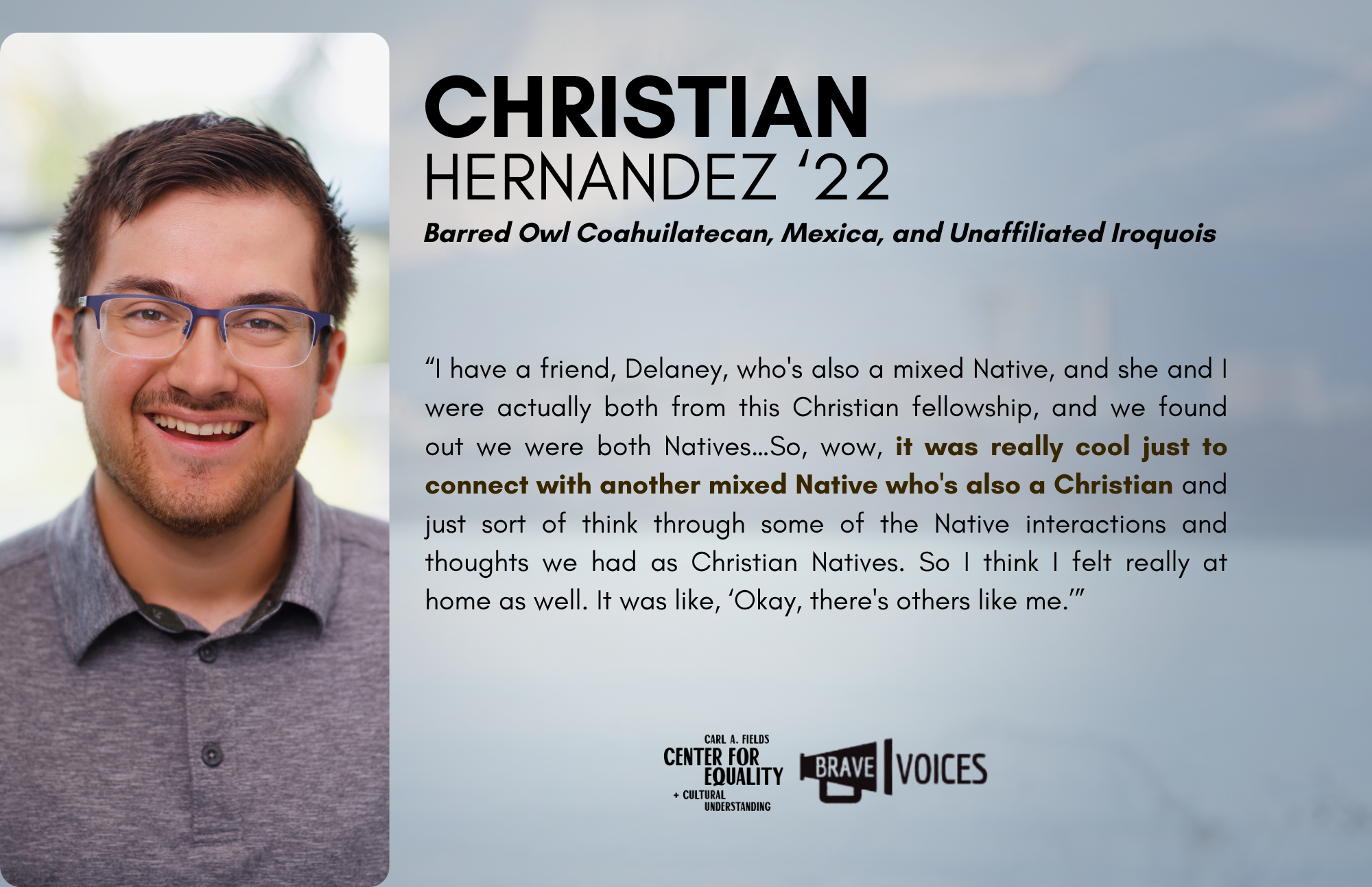 Christian Hernandez '22: I have a friend, Delaney, who's also mixed Native, and she and I were actually both from this Christian fellowship, and we found out we were both Natives. So, wow, it was really cool just to connect with another mixed Native.