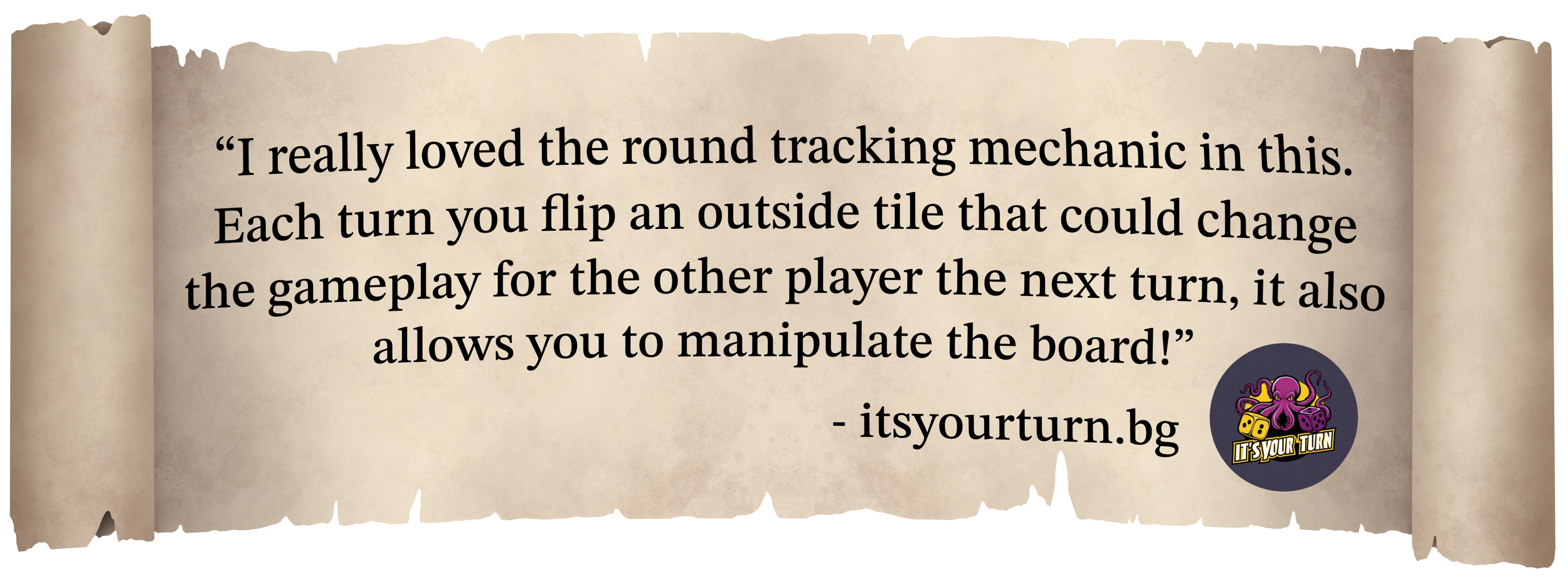 A quote on a scroll reading 'I really loved the round tracking mechanic in this. Each turn you flip an outside tile that could change the gameplay for the other player the next turn, it also allows you to manipulate the board!'
