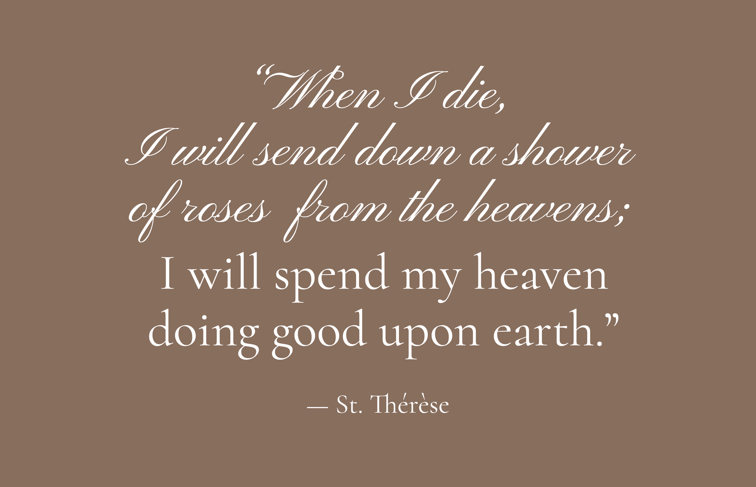 Quote by St. Thérèse on a brown background, written in elegant cursive font: 'When I die, I will send down a shower of roses from the heavens; I will spend my heaven doing good upon earth.'