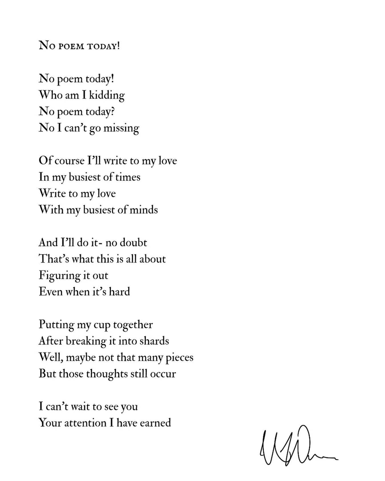 May 6, 2025 

-

No poem today!

No poem today!
Who am I kidding 
No poem today? 
No I can&rsquo;t go missing 

Of course I&rsquo;ll write to my love
In my busiest of times 
Write to my love 
With my busiest of minds 

And ill do it no doubt 
That&rs