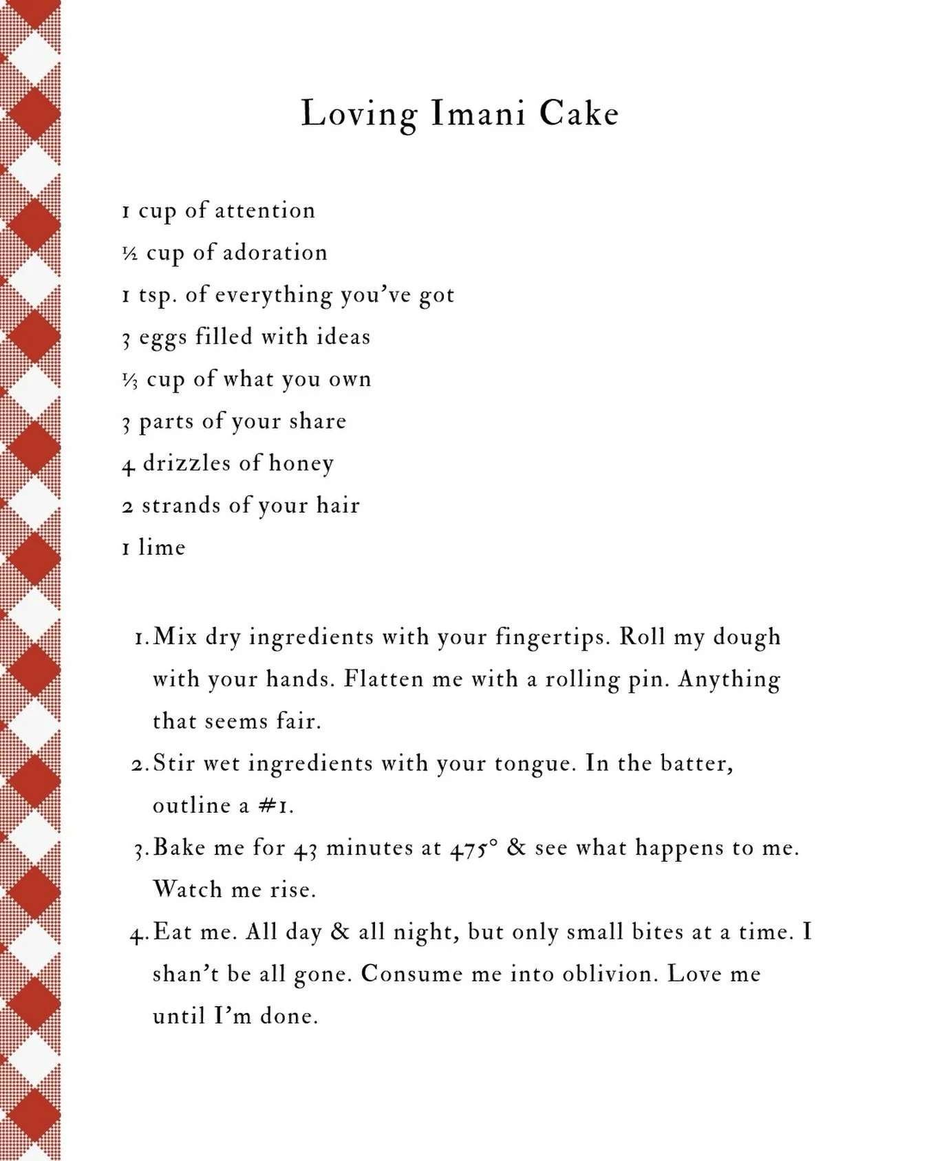 If someone wanted a recipe to love you, what would they need? What should they do? I have become a chef as of late. I&rsquo;ve been baking Loving Imani Cake👩🏾&zwj;🍳

-

Loving Imani Cake

1 cup of attention
&frac12; cup of adoration
1 tsp. of ever