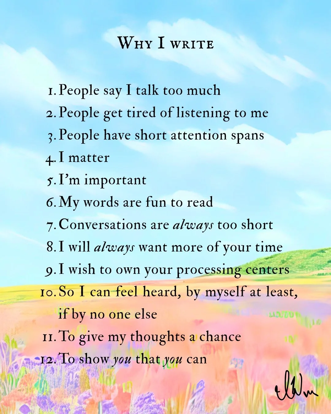 I write because I can! To have a talent as such and sit on my hands would be a sin, I have a hunch. I write with gusto, speed, vigor, and praise. I write throughout all my days. I find meaning in that fact. If I speak to you, you may not respond, but