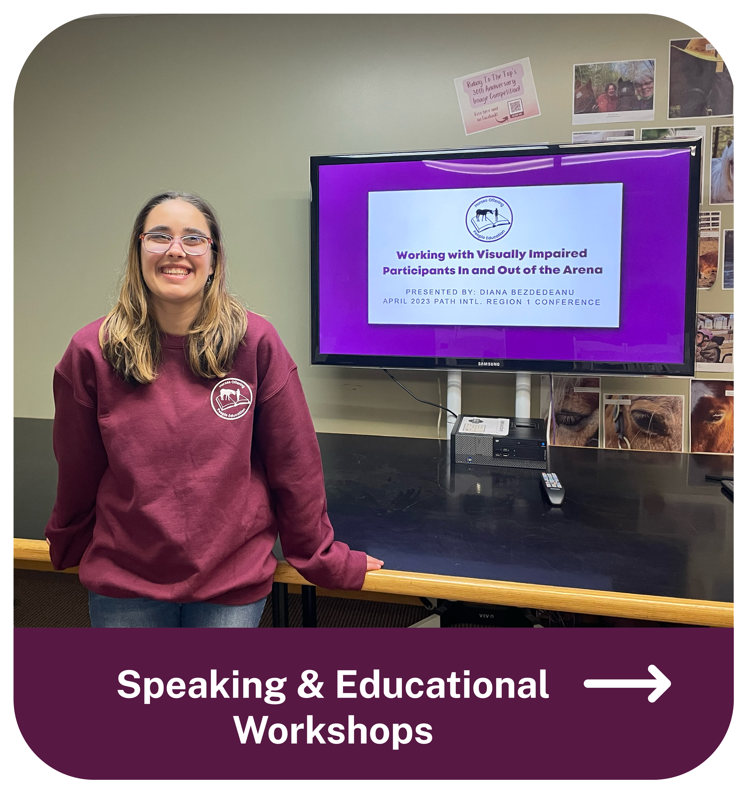 A young woman with glasses and long hair, wearing a maroon sweatshirt with a horse logo, standing next to a presentation screen. The screen displays a slide titled "Working with Visually Impaired Participants In and Out of the Arena" presented by Diana BezdeDeanu at the April 2023 PATH International Region 1 Conference. The background has a wall with photos and posters. The bottom of the image has a caption that reads "Speaking & Educational Workshops" with an arrow pointing to the right.