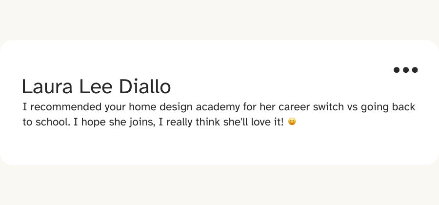 Message from Laura Lee Diallo: “I recommended your home design academy for her career switch vs going back to school. I hope she joins, I really think she’ll love it!”