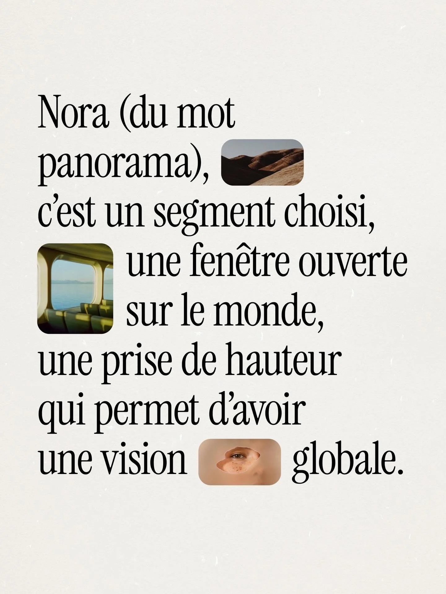Nora (du mot panorama), c&rsquo;est un segment choisi, une fen&ecirc;tre ouverte sur le monde, une prise de hauteur qui permet d&rsquo;avoir une vision globale.

Au fil de collaborations vari&eacute;es depuis douze ans, mon regard s&rsquo;est affin&e