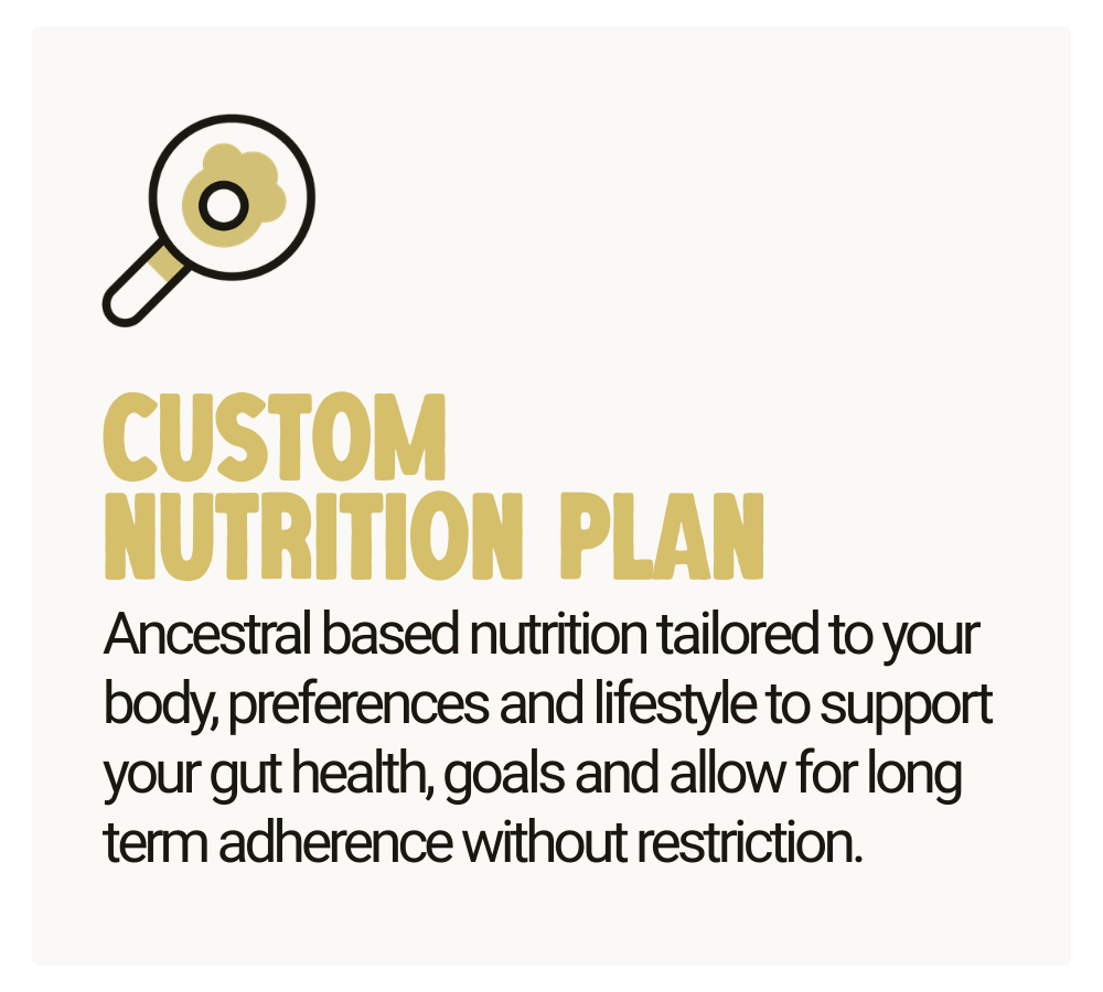 Custom Nutrition Plan - Ancestral based nutrition tailored to your body, preferences and lifestyle to support your gut health, goals and allow for long term adherence without restriction.