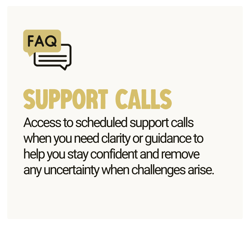 Support Calls - Access to scheduled support calls when you need clarity or guidance to help you stay confident and remove any uncertainty when challenges arise.