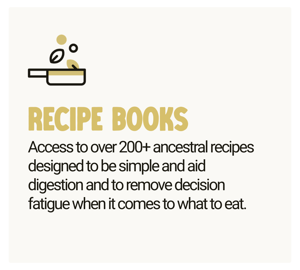 Recipe Books - Access to over 200+ ancestral recipes designed to be simple and aid digestion and to remove decision fatigue when it comes to what to eat.
