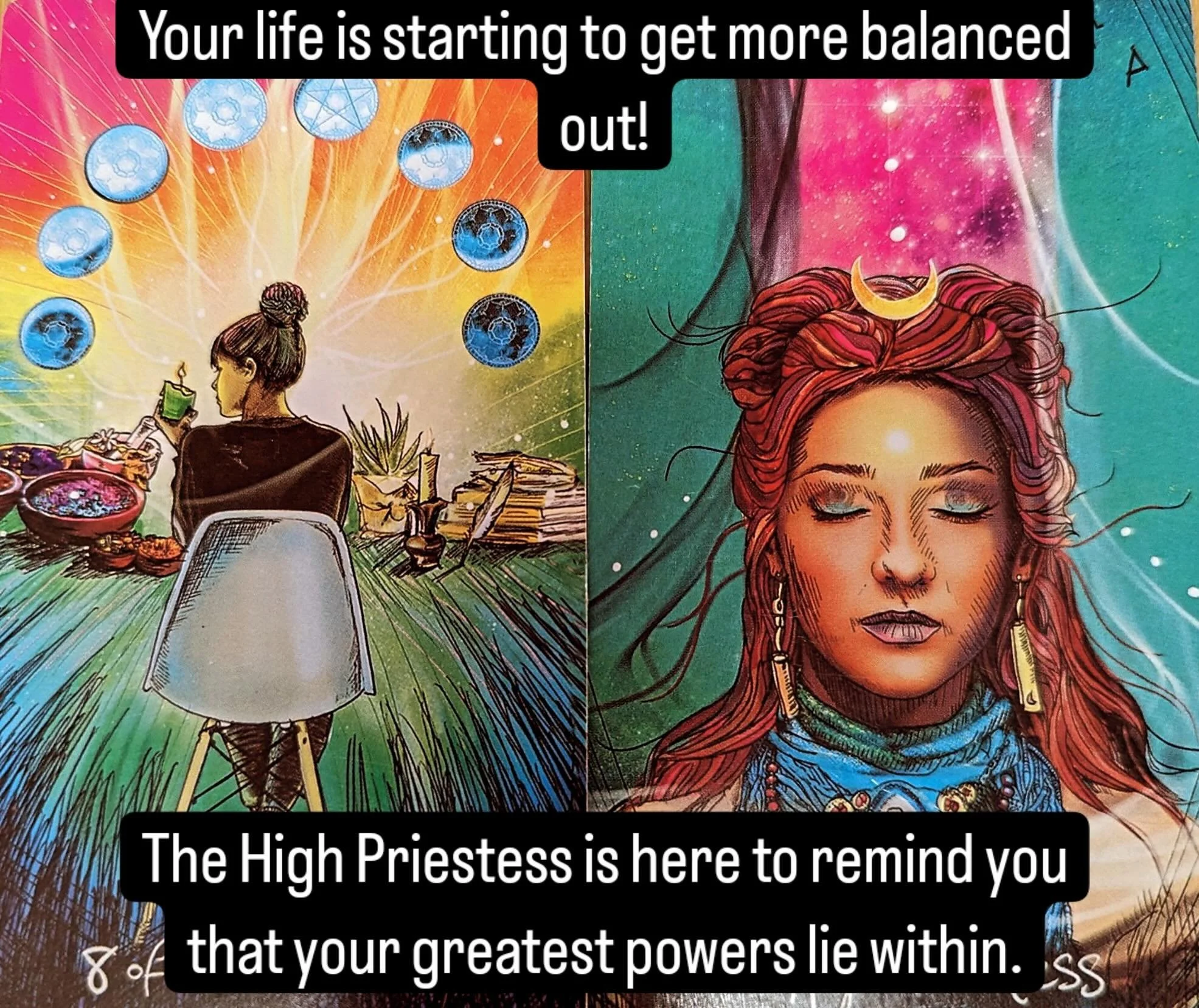 Take a few deep breaths ...in through your nose....deep down to your belly...repeat as necessary. Close your eyes and take some time to contemplate with The High Priestess. She wants to help you bring all of the lusciousness of the 8 of Pentacles dow