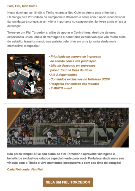 E-mail marketing desenvolvido para incentivar torcedores a se tornarem membros do Fiel Torcedor, programa de sócios do Corinthians.

A peça apresenta os principais benefícios da assinatura, como descontos em ingressos, experiências exclusivas e vanta