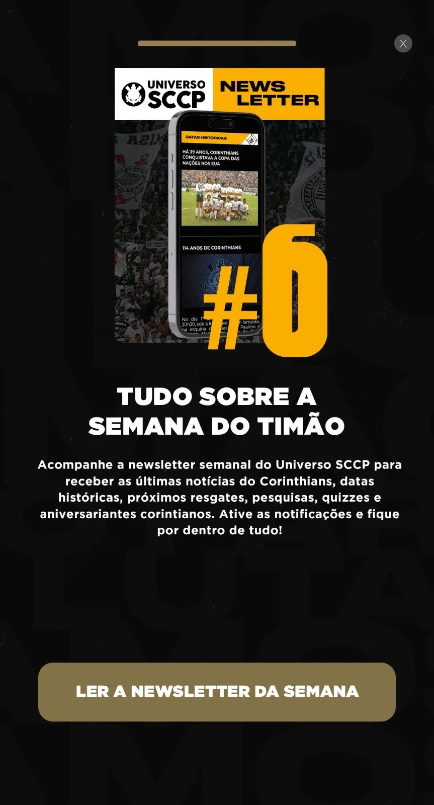 Tela promocional exibida dentro do aplicativo oficial do Corinthians, criada para incentivar torcedores a acompanharem a newsletter semanal do clube.

A peça aparece logo na abertura do app e direciona o usuário para a leitura da newsletter, conectan