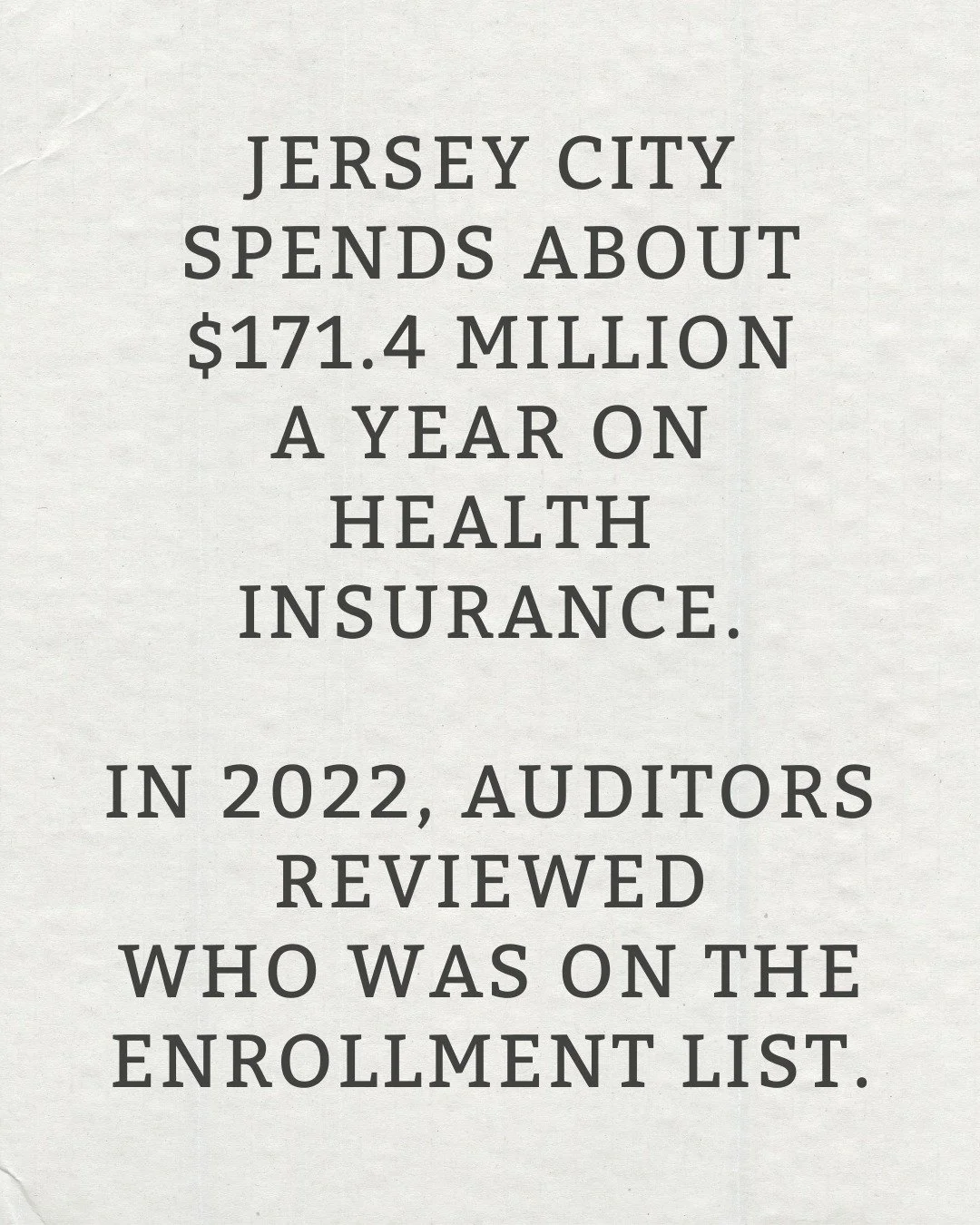 In 2022, an independent audit reviewed Jersey City&rsquo;s health benefit enrollment list.

193 enrollees (about 7%) could not be verified as city employees.

Source: Consolidated Corrective Action Plan, CY 2021&ndash;2022, Finding 2022-021.

jerseyc