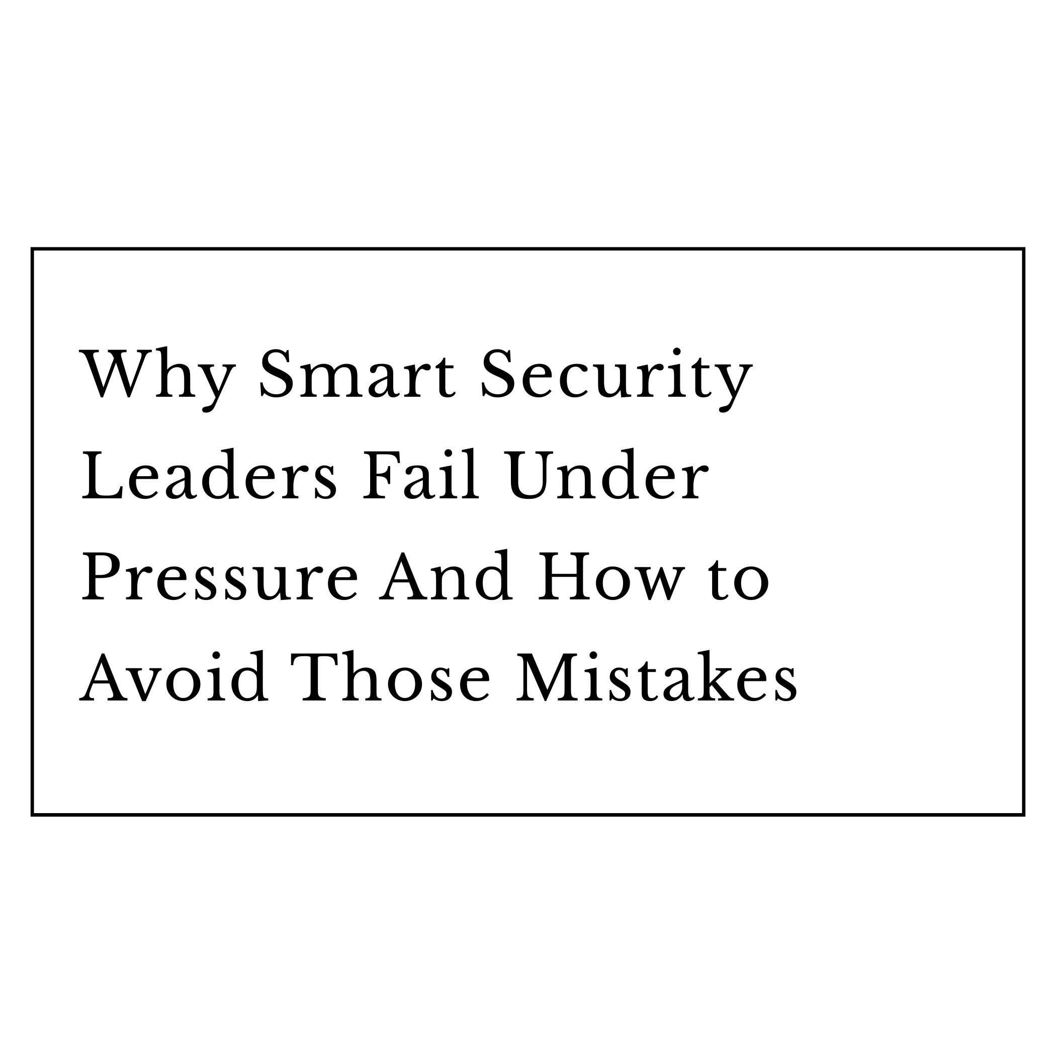 Why Smart Security Leaders Fail Under Pressure  And How to Avoid Those Mistakes