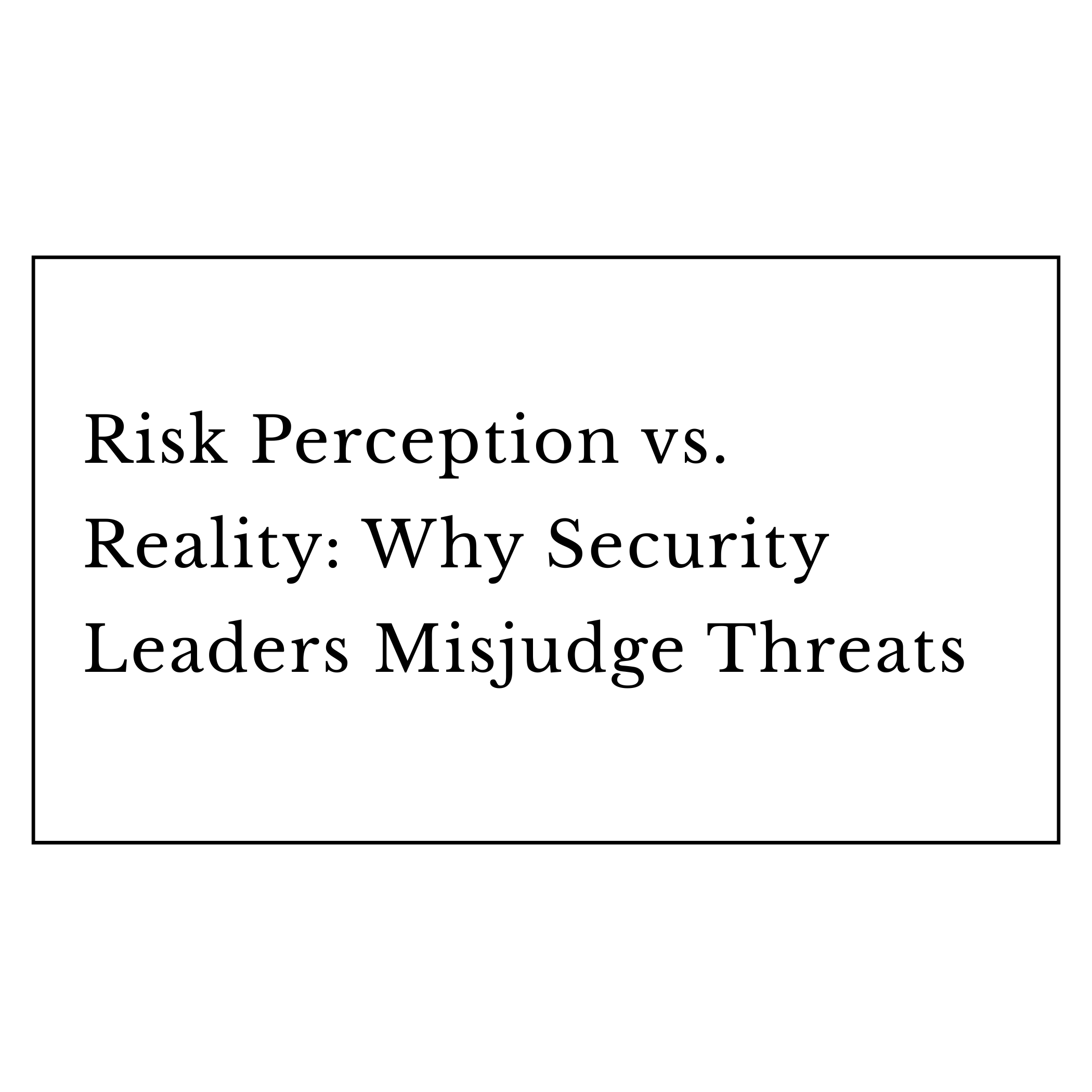 Risk Perception vs. Reality: Why Security Leaders Misjudge Threats