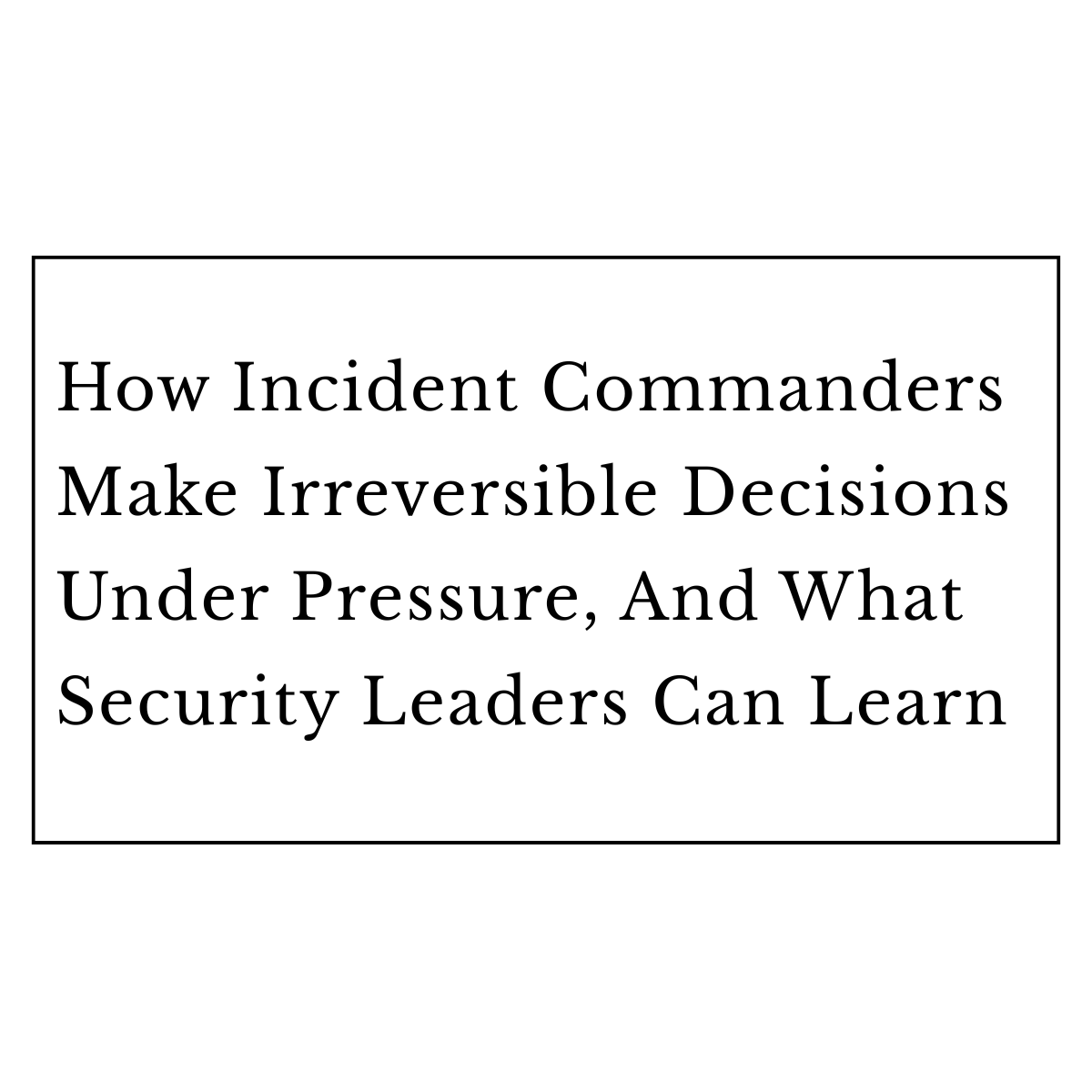 How Incident Commanders Make Irreversible Decisions Under Pressure, And What Security Leaders Can Learn