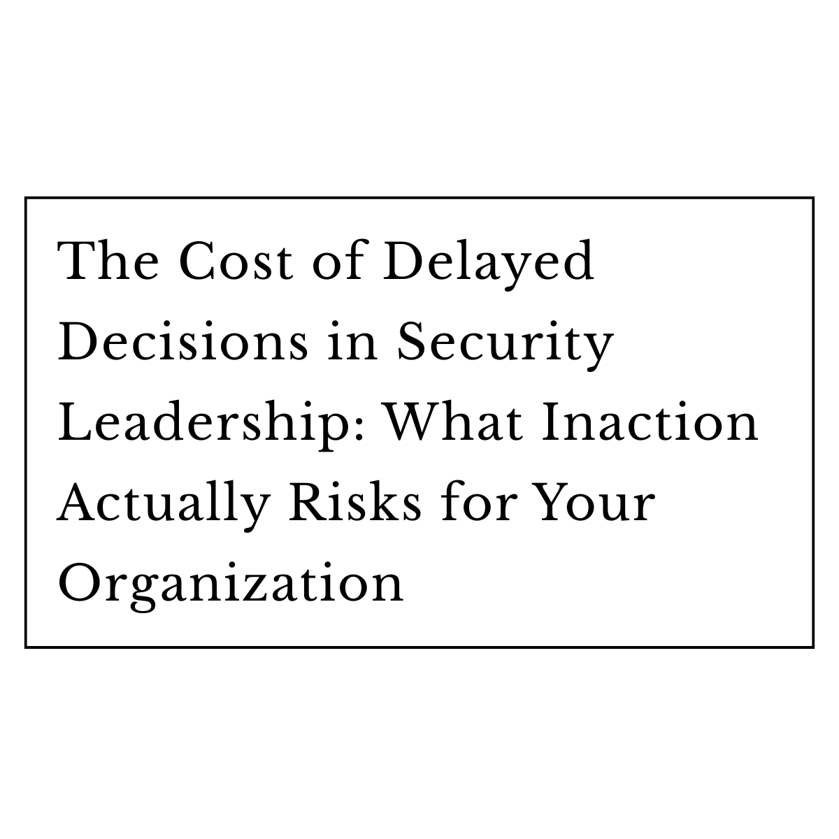 The Cost of Delayed Decisions in Security Leadership: What Inaction Actually Risks for Your Organization