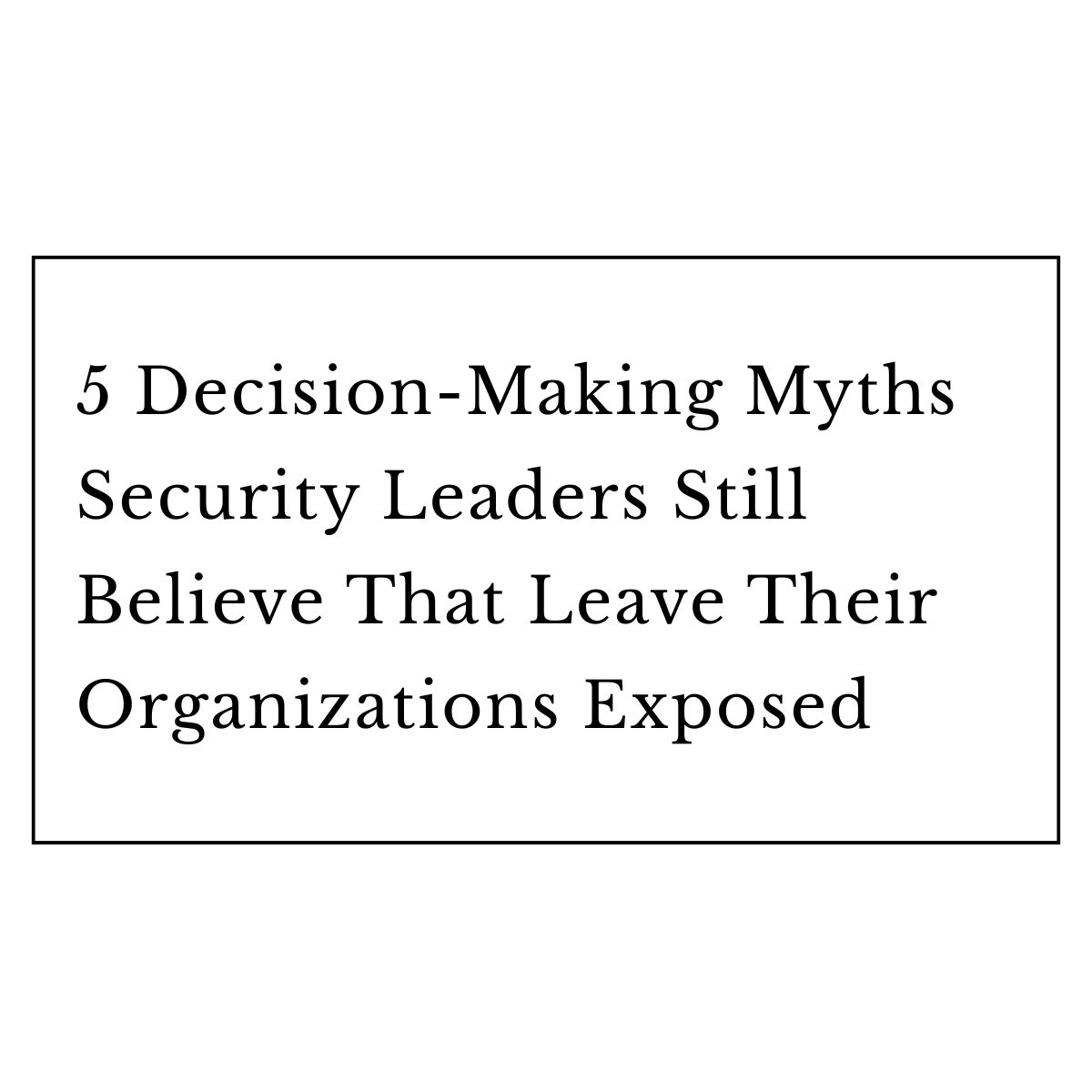 5 Decision-Making Myths Security Leaders Still Believe That Leave Their Organizations Exposed