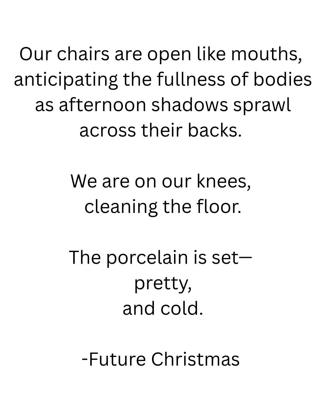 Our chairs are open like mouths, anticipating the fullness of bodies as afternoon shadows sprawl across their backs. We are on our knees, cleaning the floor. The porcelain is set— pretty, and cold.png