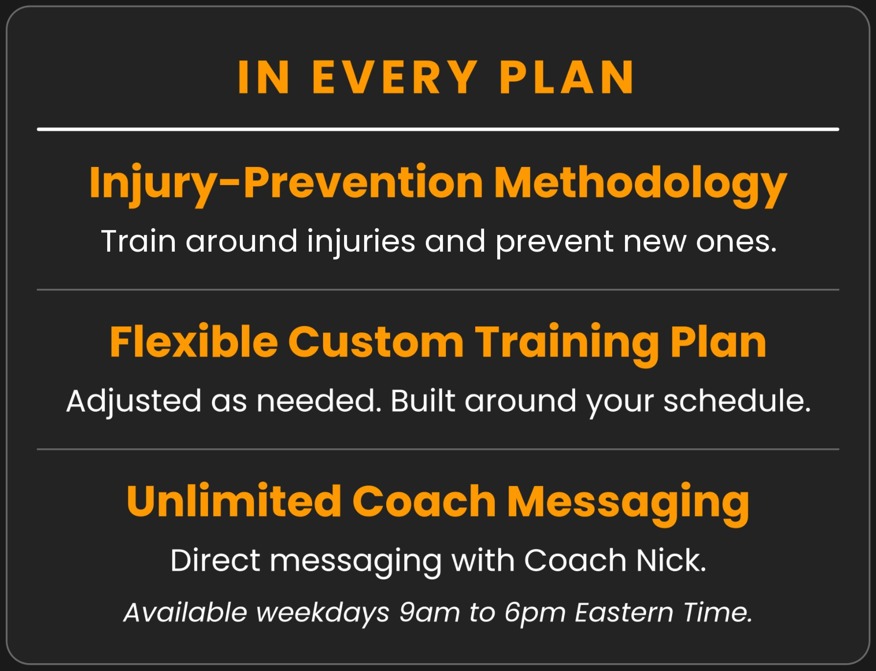 In every plan: injury-prevention methodology, a flexible custom training plan adjusted as needed, and unlimited coach messaging with Nick Orange on weekdays 9am to 6pm Eastern.