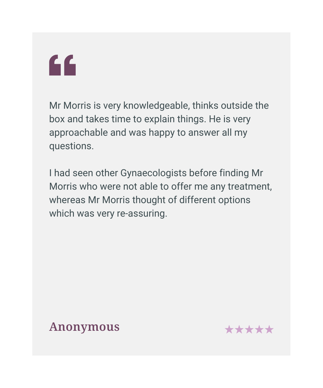 Five star patient review: Mr Morris is knowledgeable, thinks outside the box, and offered treatment options other gynaecologists could not, Anonymous.