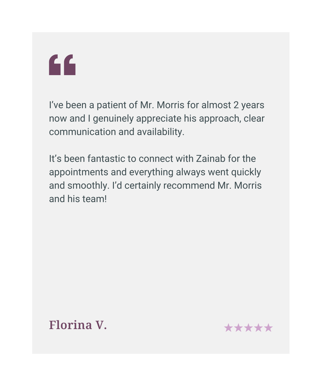 Five star patient review: Mr Morris has a clear communication style and is highly approachable. A patient for almost two years, I would certainly recommend him and his team.