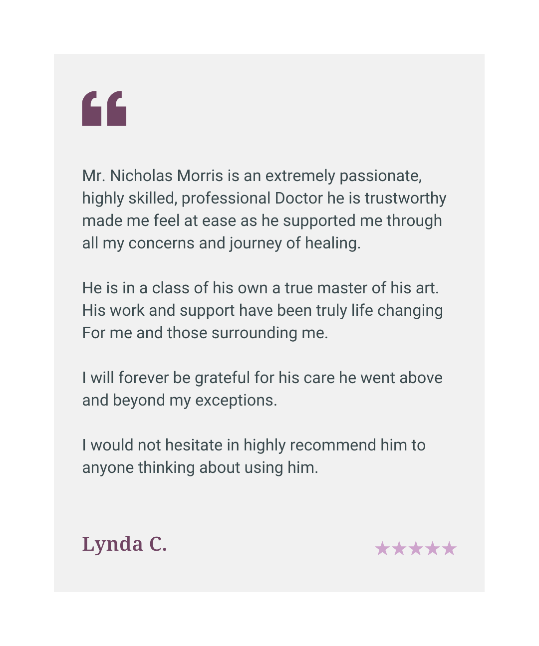Five star patient review: Mr Nicholas Morris is a highly skilled, trustworthy doctor who supported me through my concerns and journey of healing. His work has been truly life changing.