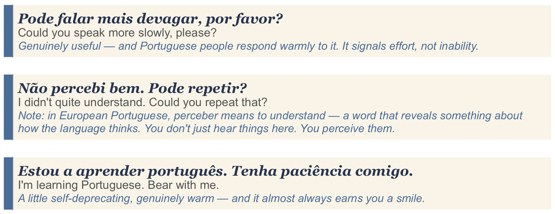 Phrases to use when you're struggling with European Portuguese. "Pode falar mais devagar, por favor?", "Não percebi bem. Pode repetir?", "Estou a aprender português. Tenha paciência comigo."