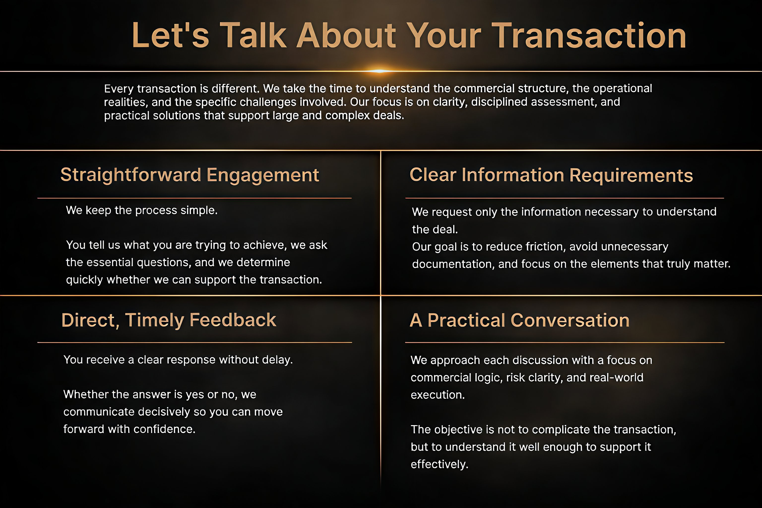 Presentation slide titled 'Let's Talk About Your Transaction' with four sections explaining key points: 1. Straightforward Engagement: keep the process simple, ask essential questions, and quickly determine support needs. 2. Clear Information Requirements: request only necessary information, reduce friction, avoid unnecessary documentation, and focus on key elements. 3. Direct, Timely Feedback: receive clear responses without delay, communicate decisively, and move forward confidently. 4. A Practical Conversation: approach each discussion with focus on commercial logic, risk clarity, and real-world execution, aiming for understanding and effective support.