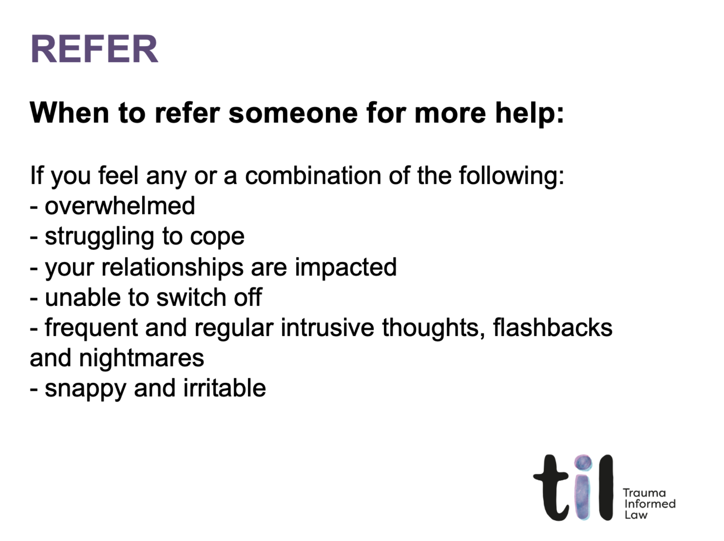 A presentation slide with the title 'REFER' in purple at the top left corner. The slide provides guidance on when to refer someone for more help, listing signs such as feeling overwhelmed, struggling to cope, relationship impacts, inability to switch off, intrusive thoughts, or irritability. The bottom right corner shows a logo with the letters 'til' and the text 'Trauma Informed Law'.