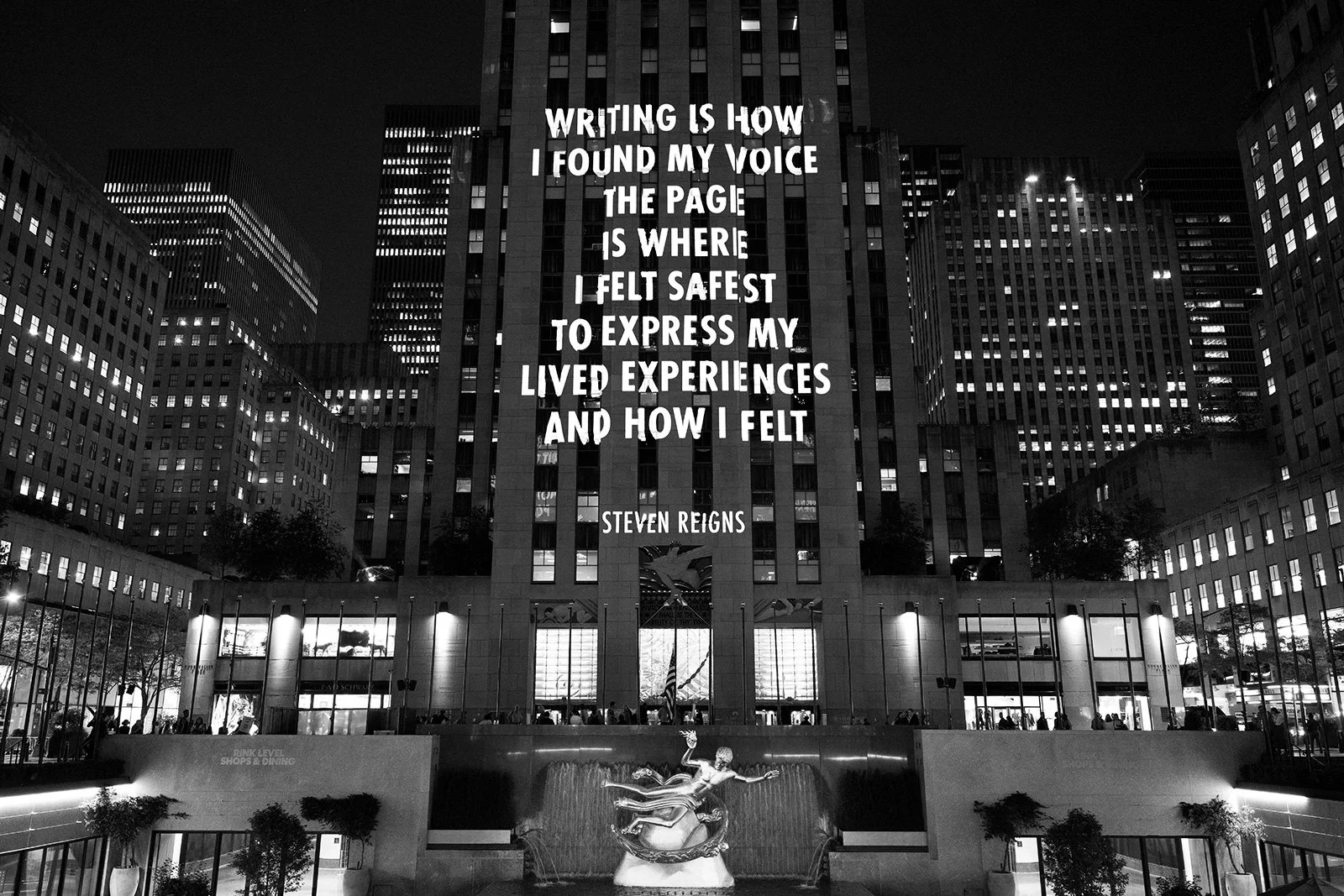 SPEECH ITSELF, 2022
Light projection
Rockefeller Center, New York
Text: Steve Reigns in “The PEN Ten: An Interview with StevenReigns,” © 2021 by Steve Reigns and PEN America, from PENAmerica, September 16, 2021. Used with permission of SteveReigns.
©