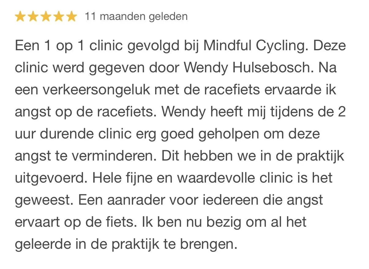 Recensie met 5 sterren en de tekst: '11 maanden geleden. Een 1 op 1 clinic gevolgd bij Mindful Cycling. Deze clinic werd gegeven door Wendy Hulsebosch. Na een verkeersongeval met de racefietsen ervaarde ik angst op de racefietsen. Wendy heeft mij tijdens de 2 uur durende clinic erg goed geholpen om deze angst te verminderen. Dit hebben we in de praktijk uitgevoerd. Hele fijne en waardevolle clinic is het geweest. Een aanrader voor iedereen die angst ervaart op de fiets. Ik ben nu bezig om al het geleerde in de praktijk te brengen.'