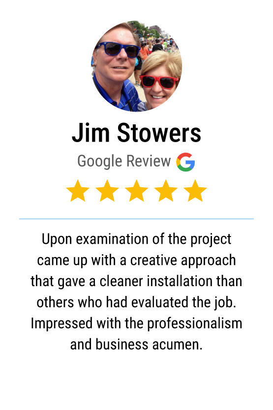 Five star Google review: "Upon examination of the project came up with a creative approach that gave a cleaner installation than others who had evaluated the job. Impressed with the professionalism and business acumen."
