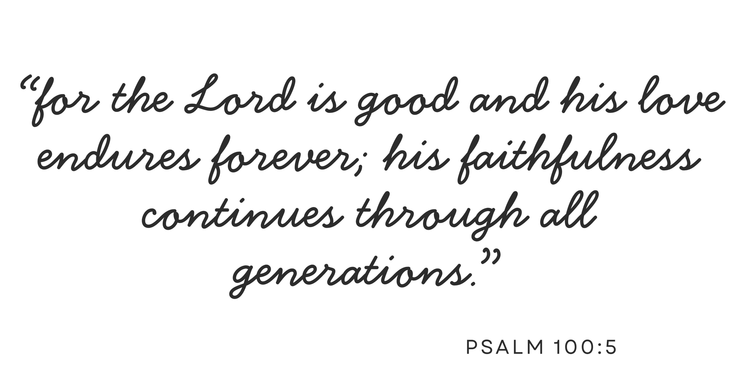 "For the Lord is good and his love endures Forever; his faithfulness continues through all generations." Psalm 100:5