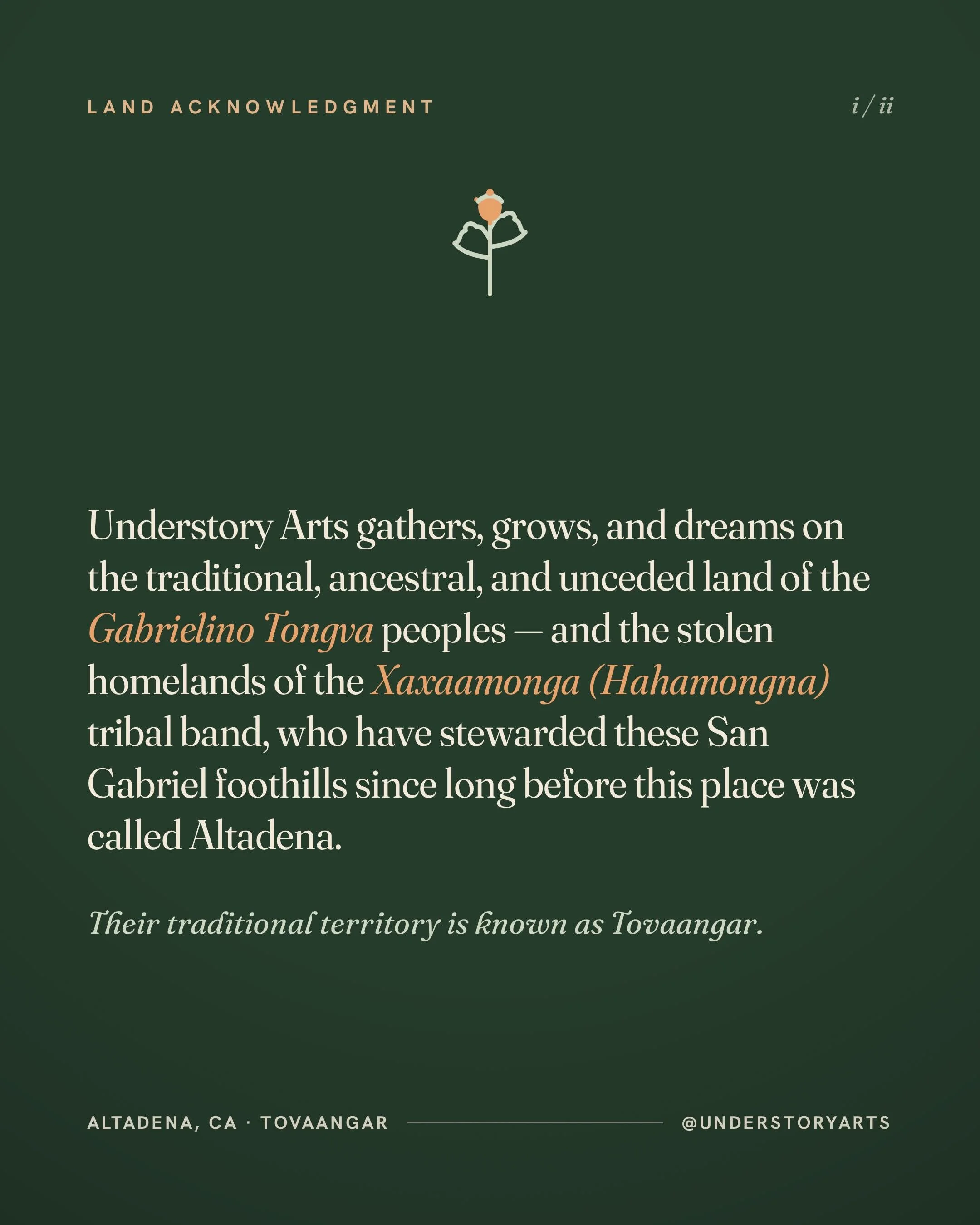 Understory Arts acknowledges its presence on the traditional, ancestral, and unceded land of the Gabrielino Tongva peoples. Altadena is located on the stolen homelands of the Xaxaamonga (Hahamongna) tribal band. Their traditional territory &mdash; To