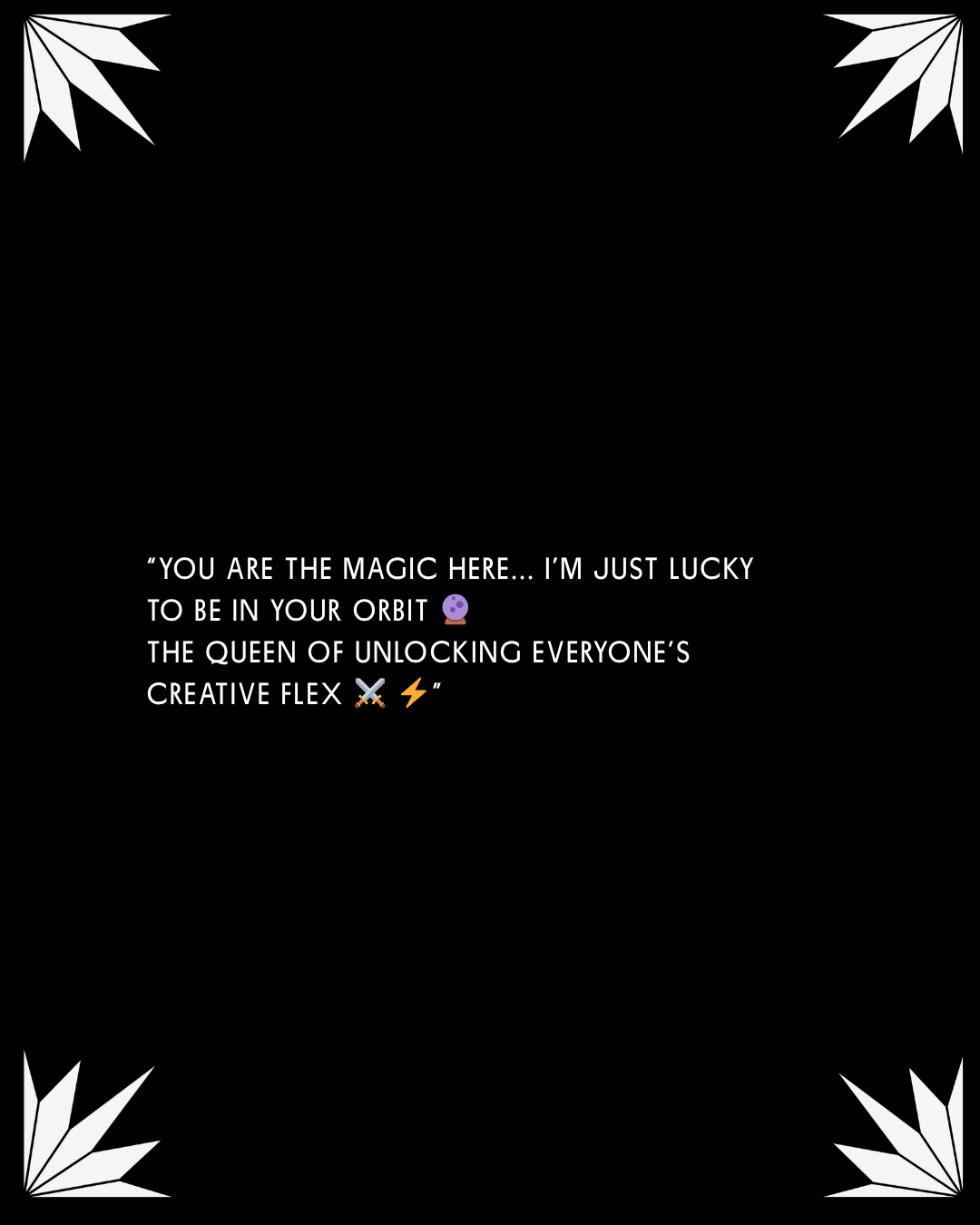 A black background with white decorative flowers in each corner and motivational text in the center saying, "You are the magic here... I'm just lucky to be in your orbit. The queen of unlocking everyone's creative flex."