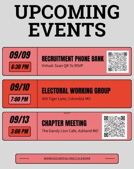 Upcoming Events: 

- Tonight: Recruitment Phone Bank, 6:30PM, Virtual
- Tomorrow: Electoral Working Group Meeting, 7PM, 404 Tiger Lane
- Sunday: Chapter Meeting, 3PM, The Dandy Lion Cafe

Check midmissourida.org/calendar for all upcoming meetings.